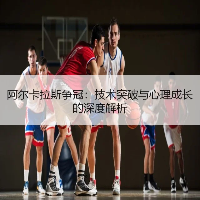 阿尔卡拉斯争冠：技术突破与心理成长的深度解析