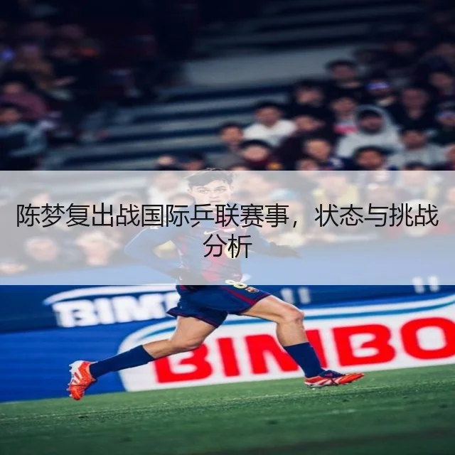 陈梦复出战国际乒联赛事，状态与挑战分析