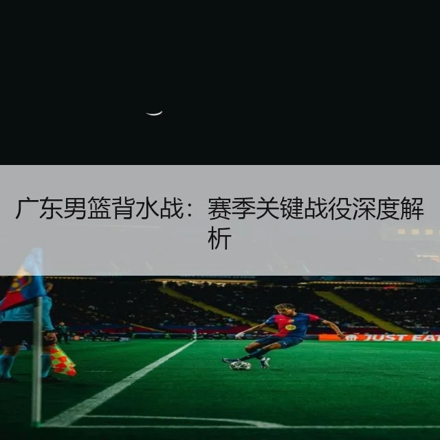 广东男篮背水战：赛季关键战役深度解析